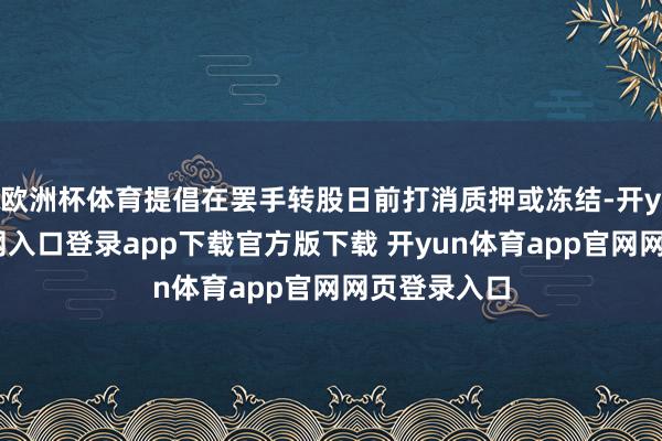 欧洲杯体育提倡在罢手转股日前打消质押或冻结-开yun体育官网入口登录app下载官方版下载 开yun体育app官网网页登录入口