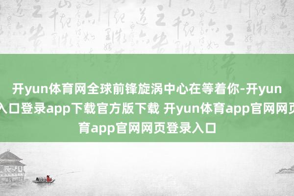 开yun体育网全球前锋旋涡中心在等着你-开yun体育官网入口登录app下载官方版下载 开yun体育app官网网页登录入口