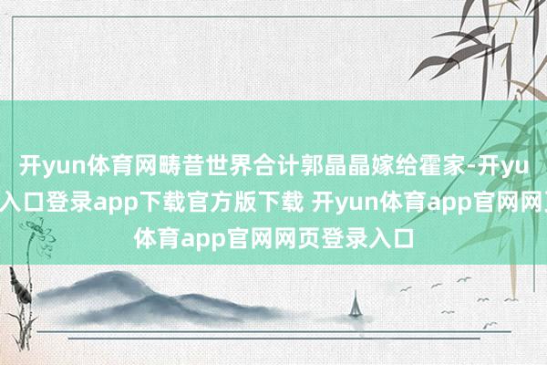 开yun体育网畴昔世界合计郭晶晶嫁给霍家-开yun体育官网入口登录app下载官方版下载 开yun体育app官网网页登录入口
