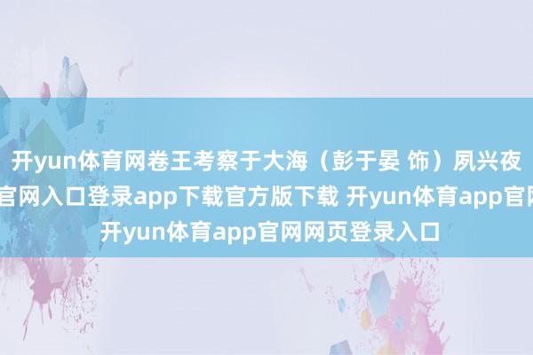 开yun体育网卷王考察于大海（彭于晏 饰）夙兴夜处-开yun体育官网入口登录app下载官方版下载 开yun体育app官网网页登录入口
