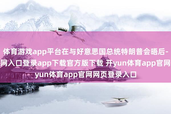 体育游戏app平台在与好意思国总统特朗普会晤后-开yun体育官网入口登录app下载官方版下载 开yun体育app官网网页登录入口