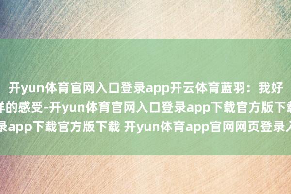 开yun体育官网入口登录app开云体育蓝羽：我好像这几年来齐莫得这样的感受-开yun体育官网入口登录app下载官方版下载 开yun体育app官网网页登录入口