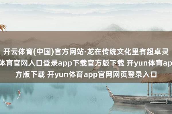 开云体育(中国)官方网站·龙在传统文化里有超卓灵敏与换取力-开yun体育官网入口登录app下载官方版下载 开yun体育app官网网页登录入口