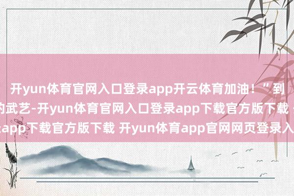 开yun体育官网入口登录app开云体育加油！”到了展示先进兵器装备的武艺-开yun体育官网入口登录app下载官方版下载 开yun体育app官网网页登录入口