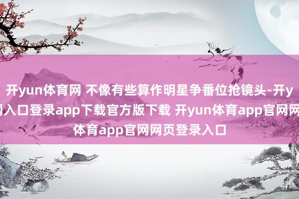 开yun体育网 不像有些算作明星争番位抢镜头-开yun体育官网入口登录app下载官方版下载 开yun体育app官网网页登录入口