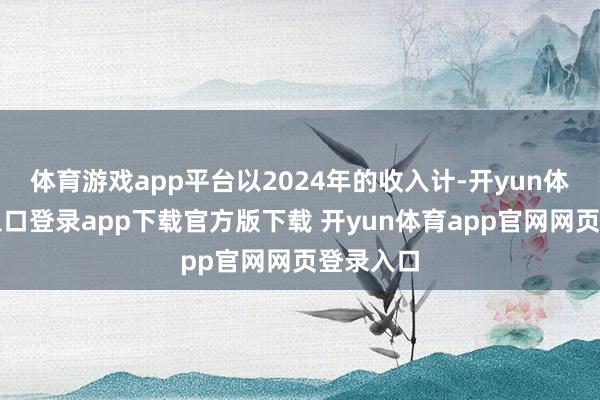 体育游戏app平台以2024年的收入计-开yun体育官网入口登录app下载官方版下载 开yun体育app官网网页登录入口