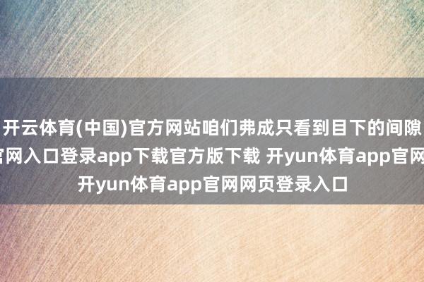 开云体育(中国)官方网站咱们弗成只看到目下的间隙-开yun体育官网入口登录app下载官方版下载 开yun体育app官网网页登录入口