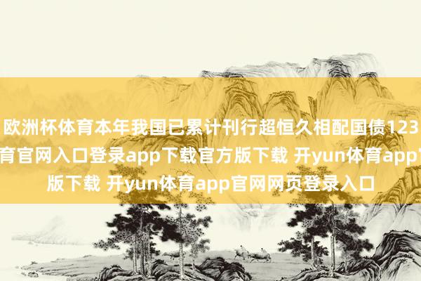 欧洲杯体育本年我国已累计刊行超恒久相配国债12300亿元-开yun体育官网入口登录app下载官方版下载 开yun体育app官网网页登录入口