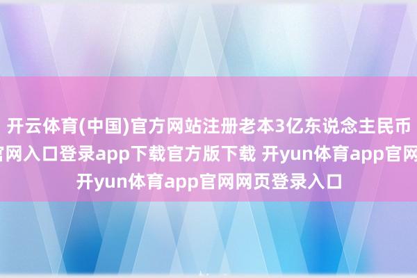 开云体育(中国)官方网站注册老本3亿东说念主民币-开yun体育官网入口登录app下载官方版下载 开yun体育app官网网页登录入口