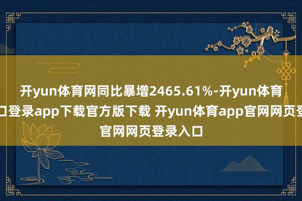 开yun体育网同比暴增2465.61%-开yun体育官网入口登录app下载官方版下载 开yun体育app官网网页登录入口
