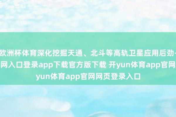 欧洲杯体育深化挖掘天通、北斗等高轨卫星应用后劲-开yun体育官网入口登录app下载官方版下载 开yun体育app官网网页登录入口