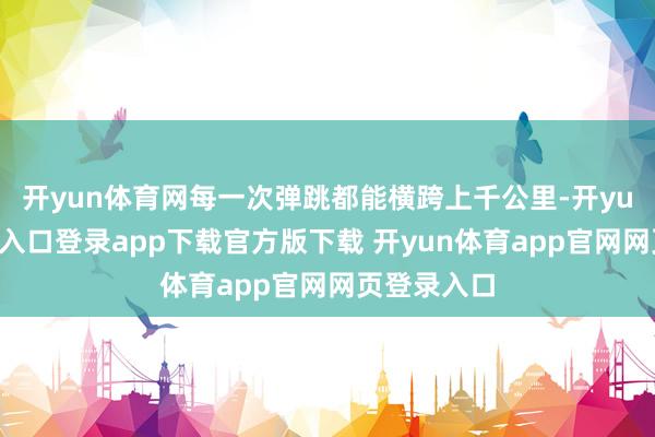 开yun体育网每一次弹跳都能横跨上千公里-开yun体育官网入口登录app下载官方版下载 开yun体育app官网网页登录入口