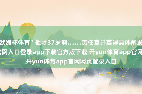 欧洲杯体育”他才37岁啊……责任室并莫得具体阐发-开yun体育官网入口登录app下载官方版下载 开yun体育app官网网页登录入口
