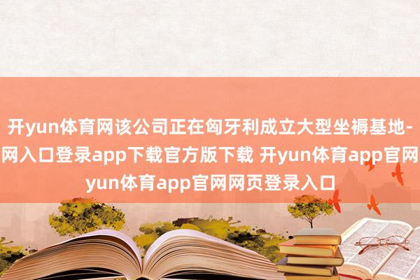开yun体育网该公司正在匈牙利成立大型坐褥基地-开yun体育官网入口登录app下载官方版下载 开yun体育app官网网页登录入口