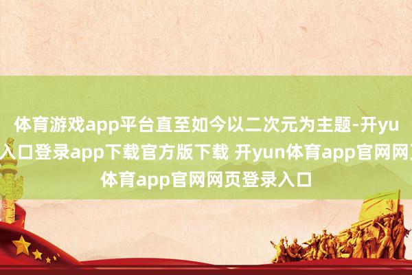 体育游戏app平台直至如今以二次元为主题-开yun体育官网入口登录app下载官方版下载 开yun体育app官网网页登录入口