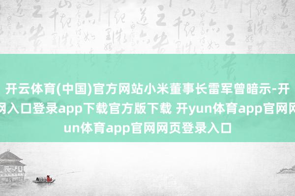 开云体育(中国)官方网站小米董事长雷军曾暗示-开yun体育官网入口登录app下载官方版下载 开yun体育app官网网页登录入口