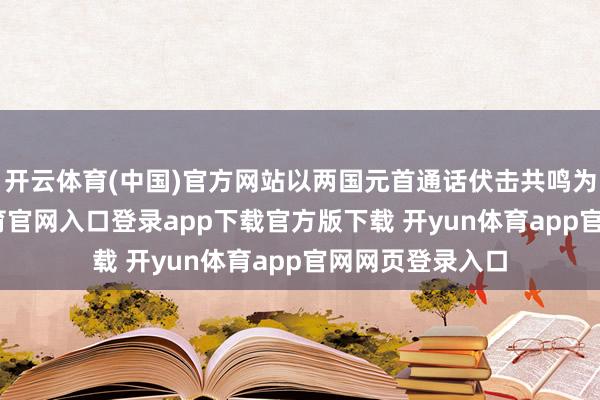 开云体育(中国)官方网站以两国元首通话伏击共鸣为引颈-开yun体育官网入口登录app下载官方版下载 开yun体育app官网网页登录入口