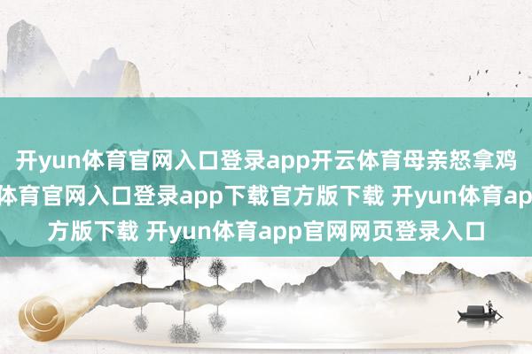 开yun体育官网入口登录app开云体育母亲怒拿鸡毛掸子追打-开yun体育官网入口登录app下载官方版下载 开yun体育app官网网页登录入口