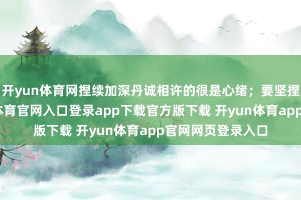 开yun体育网捏续加深丹诚相许的很是心绪；要坚捏忠实互助-开yun体育官网入口登录app下载官方版下载 开yun体育app官网网页登录入口