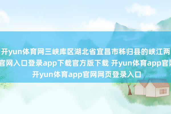 开yun体育网三峡库区湖北省宜昌市秭归县的峡江两岸-开yun体育官网入口登录app下载官方版下载 开yun体育app官网网页登录入口