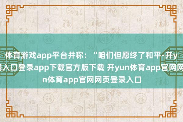 体育游戏app平台并称:“咱们但愿终了和平-开yun体育官网入口登录app下载官方版下载 开yun体育app官网网页登录入口