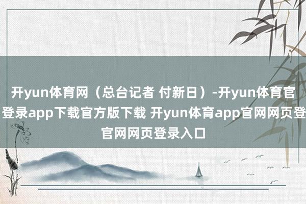 开yun体育网(总台记者 付新日)-开yun体育官网入口登录app下载官方版下载 开yun体育app官网网页登录入口