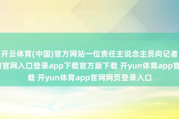 开云体育(中国)官方网站一位责任主说念主员向记者诠释-开yun体育官网入口登录app下载官方版下载 开yun体育app官网网页登录入口