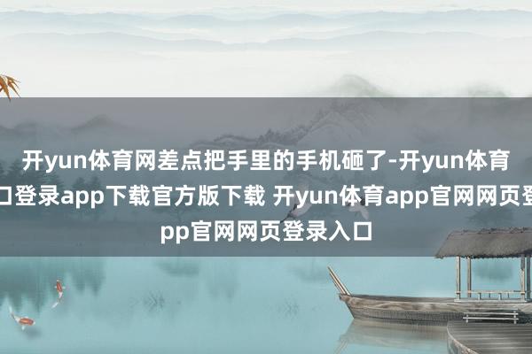开yun体育网差点把手里的手机砸了-开yun体育官网入口登录app下载官方版下载 开yun体育app官网网页登录入口