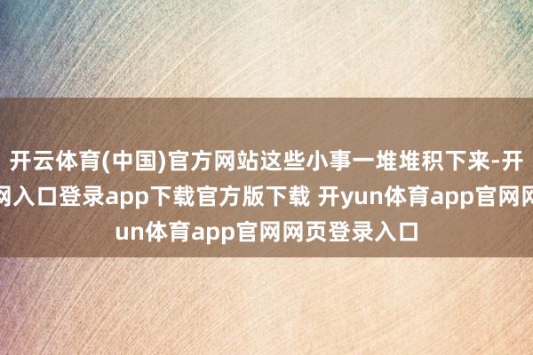 开云体育(中国)官方网站这些小事一堆堆积下来-开yun体育官网入口登录app下载官方版下载 开yun体育app官网网页登录入口