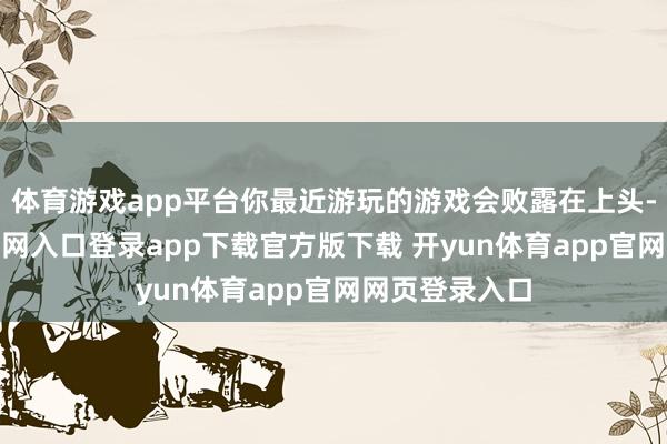 体育游戏app平台你最近游玩的游戏会败露在上头-开yun体育官网入口登录app下载官方版下载 开yun体育app官网网页登录入口