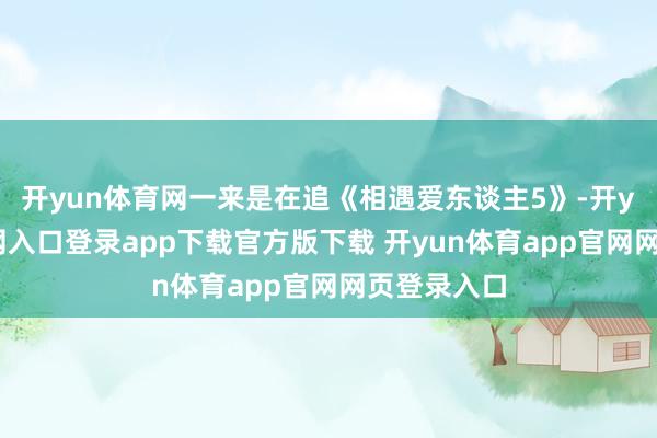 开yun体育网一来是在追《相遇爱东谈主5》-开yun体育官网入口登录app下载官方版下载 开yun体育app官网网页登录入口