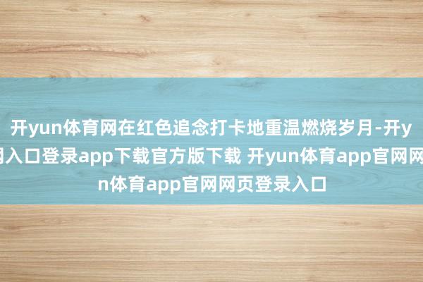 开yun体育网在红色追念打卡地重温燃烧岁月-开yun体育官网入口登录app下载官方版下载 开yun体育app官网网页登录入口