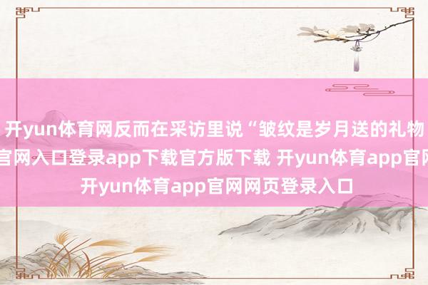 开yun体育网反而在采访里说“皱纹是岁月送的礼物”-开yun体育官网入口登录app下载官方版下载 开yun体育app官网网页登录入口