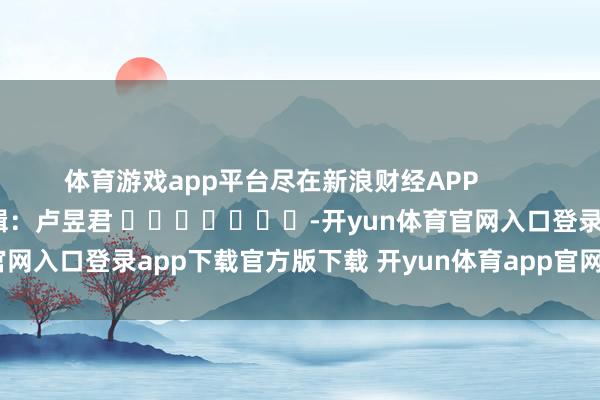 体育游戏app平台尽在新浪财经APP            						拖累剪辑：卢昱君 							-开yun体育官网入口登录app下载官方版下载 开yun体育app官网网页登录入口