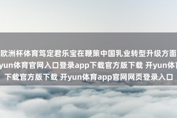 欧洲杯体育笃定君乐宝在鞭策中国乳业转型升级方面领略的示范作用-开yun体育官网入口登录app下载官方版下载 开yun体育app官网网页登录入口