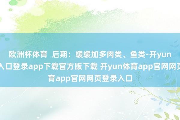 欧洲杯体育  后期：缓缓加多肉类、鱼类-开yun体育官网入口登录app下载官方版下载 开yun体育app官网网页登录入口