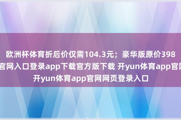 欧洲杯体育折后价仅需104.3元；豪华版原价398元-开yun体育官网入口登录app下载官方版下载 开yun体育app官网网页登录入口