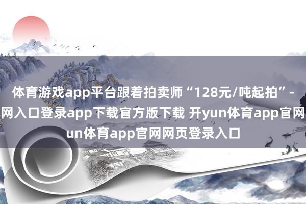 体育游戏app平台跟着拍卖师“128元/吨起拍”-开yun体育官网入口登录app下载官方版下载 开yun体育app官网网页登录入口