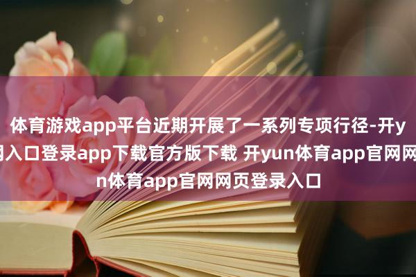 体育游戏app平台近期开展了一系列专项行径-开yun体育官网入口登录app下载官方版下载 开yun体育app官网网页登录入口