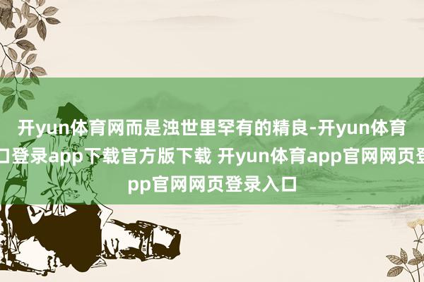 开yun体育网而是浊世里罕有的精良-开yun体育官网入口登录app下载官方版下载 开yun体育app官网网页登录入口