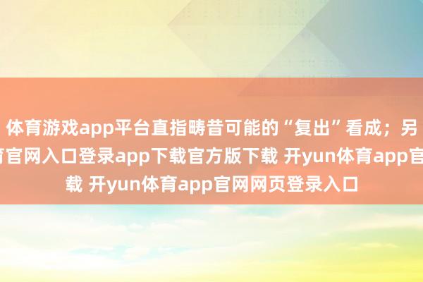 体育游戏app平台直指畴昔可能的“复出”看成；另一边-开yun体育官网入口登录app下载官方版下载 开yun体育app官网网页登录入口
