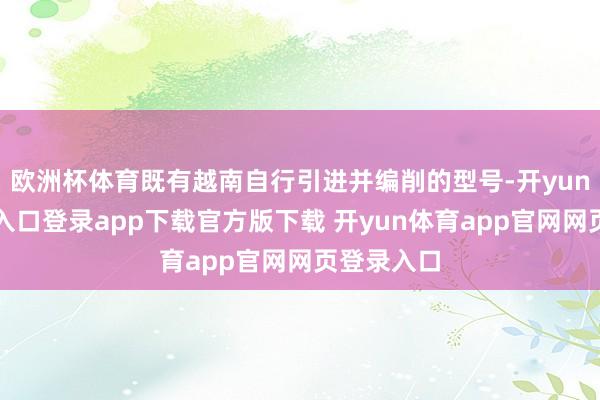 欧洲杯体育既有越南自行引进并编削的型号-开yun体育官网入口登录app下载官方版下载 开yun体育app官网网页登录入口