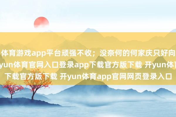 体育游戏app平台顽强不收；没奈何的何家庆只好向猎户究诘他的名字-开yun体育官网入口登录app下载官方版下载 开yun体育app官网网页登录入口