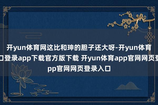 开yun体育网这比和珅的胆子还大呀-开yun体育官网入口登录app下载官方版下载 开yun体育app官网网页登录入口
