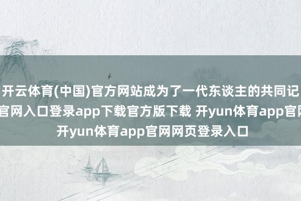 开云体育(中国)官方网站成为了一代东谈主的共同记念-开yun体育官网入口登录app下载官方版下载 开yun体育app官网网页登录入口
