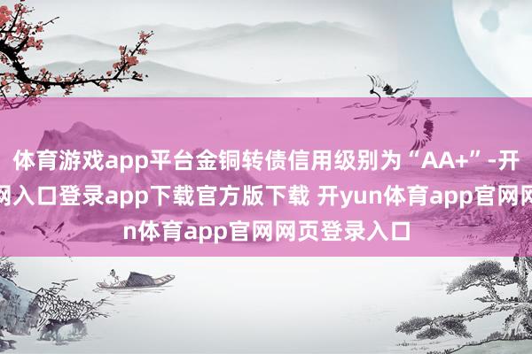 体育游戏app平台金铜转债信用级别为“AA+”-开yun体育官网入口登录app下载官方版下载 开yun体育app官网网页登录入口