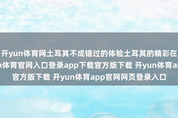 开yun体育网土耳其不成错过的体验土耳其的精彩在于它的种种性-开yun体育官网入口登录app下载官方版下载 开yun体育app官网网页登录入口