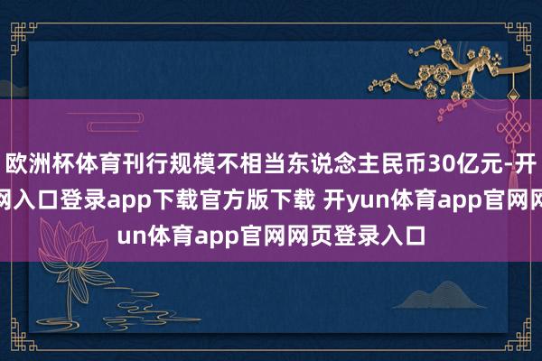 欧洲杯体育刊行规模不相当东说念主民币30亿元-开yun体育官网入口登录app下载官方版下载 开yun体育app官网网页登录入口