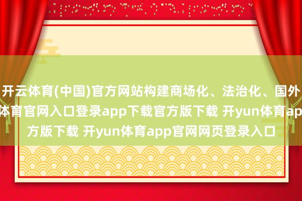 开云体育(中国)官方网站构建商场化、法治化、国外化营商环境-开yun体育官网入口登录app下载官方版下载 开yun体育app官网网页登录入口