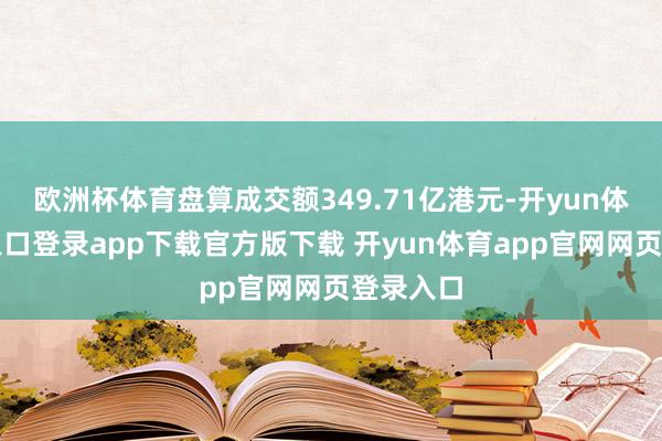 欧洲杯体育盘算成交额349.71亿港元-开yun体育官网入口登录app下载官方版下载 开yun体育app官网网页登录入口
